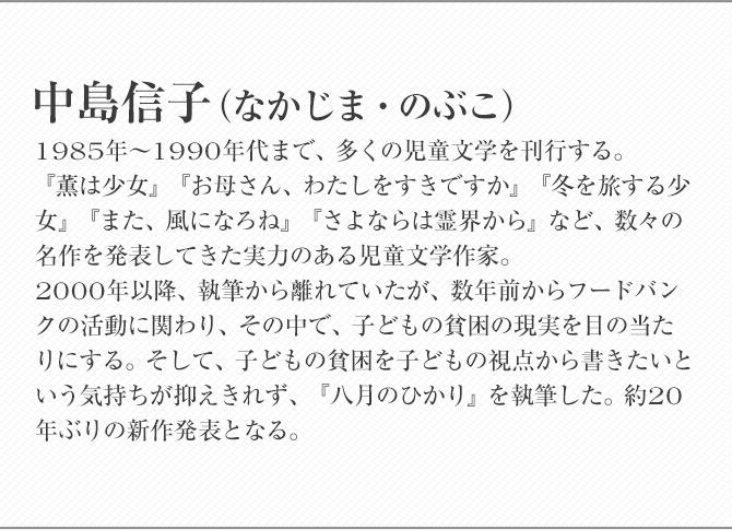 中島信子 1985年〜1990年代まで、多くの児童文学を刊行する。『薫は少女』『お母さん、わたしをすきですか』『冬を旅する少女』『また、風になろね』『さよならは霊界から』など、数々の名作を発表してきた実力のある児童文学作家。 2000年以降、執筆から離れていたが、数年前からフードバンクの活動に関わり、その中で、子どもの貧困の現実を目の当たりにする。そして、子どもの貧困を子どもの視点から書きたいという気持ちが抑えきれず、『八月のひかり』を執筆した。約20年ぶりの新作発表となる。