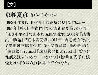 京極夏彦　1963年生まれ。1994年『姑獲鳥の夏』でデビュー。1997年『嗤う伊右衛門』で泉鏡花賞受賞、2003年 『覘き小平次』で山本周五郎賞受賞、2004年『後巷説百物語』で直木賞受賞、2011年『西巷説百物語』で柴田錬三郎賞受賞、など受賞多数。他の著書に『遠野物語remix』『遠野物語拾遺retold』。絵本に怪談えほん『いるの　いないの』（絵：町田尚子）、妖怪えほん『うぶめ』（絵：井上洋介）など。