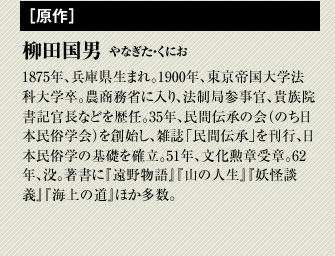 柳田国男　1875年、兵庫県生まれ。1900年、東京帝国大学法科大学卒。農商務省に入り、法制局参事官、貴族院書記官長などを歴任。35年、民間伝承の会（のち日本民俗学会）を創始し、雑誌「民間伝承」を刊行、日本民俗学の基礎を確立。51年、文化勲章受章。62年、没。著書に『遠野物語』『山の人生』『妖怪談義』『海上の道』ほか多数。