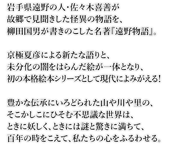 岩手県遠野の人・佐々木喜善が故郷で見聞きした怪異の物語を、柳田国男が書きのこした名著『遠野物語』。京極夏彦による新たな語りと、未分化の闇をはらんだ絵が一体となり、初の本格絵本シリーズとして現代によみがえる！豊かな伝承にいろどられた山や川や里の、そこかしこにひそむ不思議な世界は、ときに妖しく、ときには謎と驚きに満ちて、百年の時をこえて、私たちの心をふるわせる。